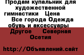 Продам купальник для художественной гимнастики › Цена ­ 18 000 - Все города Одежда, обувь и аксессуары » Другое   . Северная Осетия